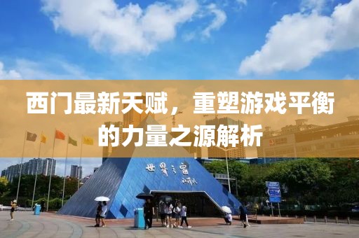 西門最新天賦，重塑游戲平衡的力量之源解析