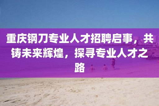 重慶鋼刀專業(yè)人才招聘啟事，共鑄未來輝煌，探尋專業(yè)人才之路