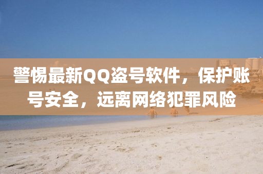 警惕最新QQ盜號軟件，保護賬號安全，遠離網(wǎng)絡犯罪風險