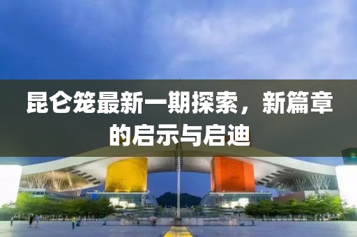 昆侖籠最新一期探索，新篇章的啟示與啟迪