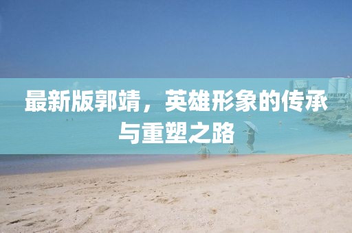 最新版郭靖，英雄形象的傳承與重塑之路