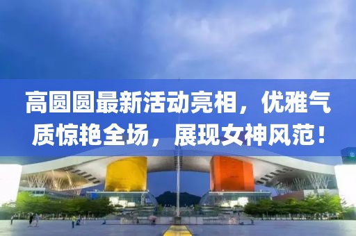 高圓圓最新活動亮相，優(yōu)雅氣質驚艷全場，展現(xiàn)女神風范！