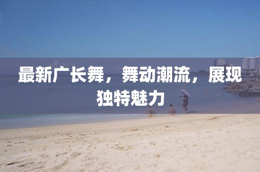 最新廣長(zhǎng)舞，舞動(dòng)潮流，展現(xiàn)獨(dú)特魅力