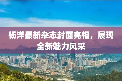 楊洋最新雜志封面亮相，展現(xiàn)全新魅力風(fēng)采