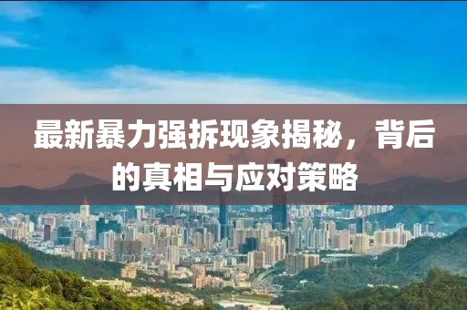 最新暴力強(qiáng)拆現(xiàn)象揭秘，背后的真相與應(yīng)對(duì)策略