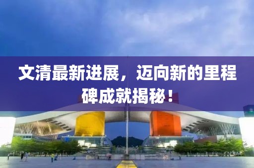 文清最新進展，邁向新的里程碑成就揭秘！