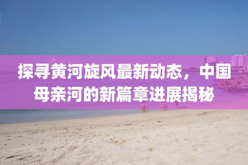 探尋黃河旋風(fēng)最新動(dòng)態(tài)，中國(guó)母親河的新篇章進(jìn)展揭秘