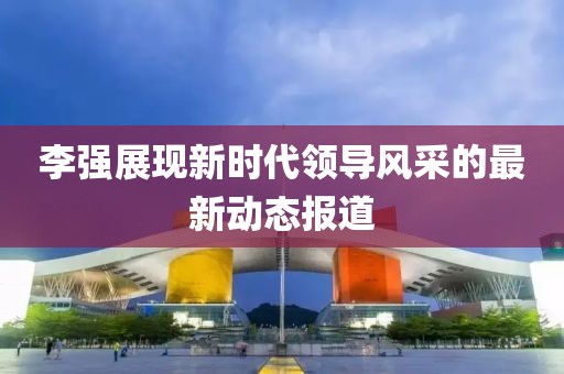 李強(qiáng)展現(xiàn)新時(shí)代領(lǐng)導(dǎo)風(fēng)采的最新動態(tài)報(bào)道