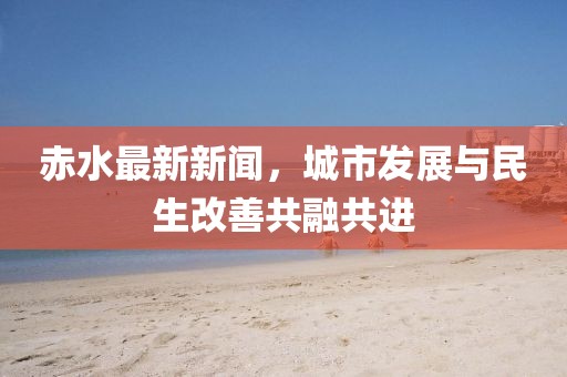 赤水最新新聞，城市發(fā)展與民生改善共融共進