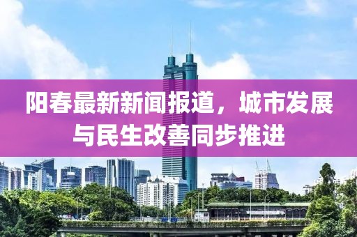 陽春最新新聞報(bào)道，城市發(fā)展與民生改善同步推進(jìn)