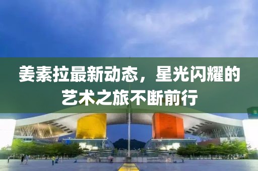 姜素拉最新動態(tài)，星光閃耀的藝術之旅不斷前行