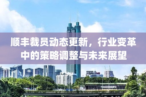 順豐裁員動態(tài)更新，行業(yè)變革中的策略調(diào)整與未來展望