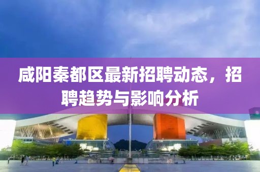 咸陽秦都區(qū)最新招聘動態(tài)，招聘趨勢與影響分析