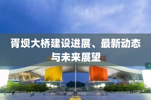 胥壩大橋建設進展、最新動態(tài)與未來展望
