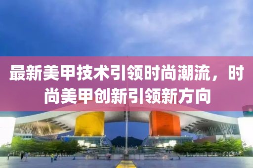 最新美甲技術引領時尚潮流，時尚美甲創(chuàng)新引領新方向