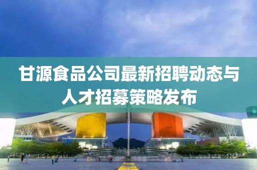 甘源食品公司最新招聘動態(tài)與人才招募策略發(fā)布