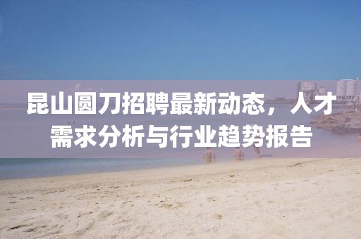 昆山圓刀招聘最新動態(tài)，人才需求分析與行業(yè)趨勢報告
