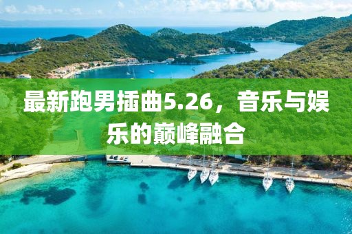 最新跑男插曲5.26，音樂與娛樂的巔峰融合