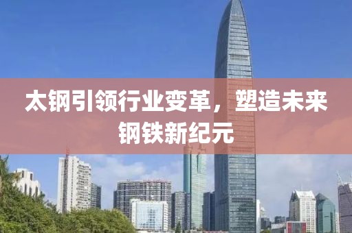 太鋼引領行業(yè)變革，塑造未來鋼鐵新紀元