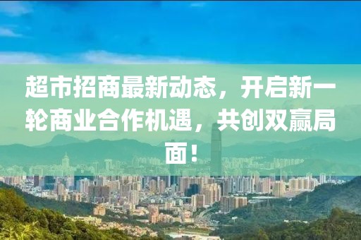 超市招商最新動態(tài)，開啟新一輪商業(yè)合作機(jī)遇，共創(chuàng)雙贏局面！