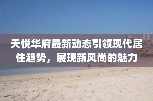 天悅華府最新動態(tài)引領現(xiàn)代居住趨勢，展現(xiàn)新風尚的魅力