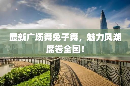 最新廣場舞兔子舞，魅力風潮席卷全國！