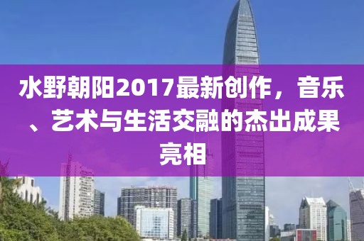 水野朝陽2017最新創(chuàng)作，音樂、藝術(shù)與生活交融的杰出成果亮相