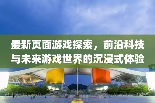 最新頁面游戲探索，前沿科技與未來游戲世界的沉浸式體驗