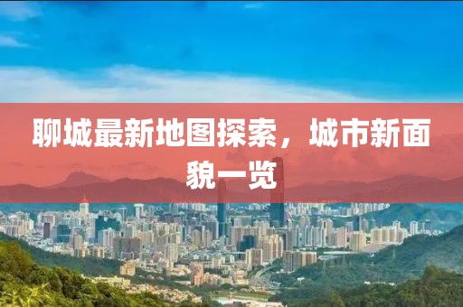聊城最新地圖探索，城市新面貌一覽