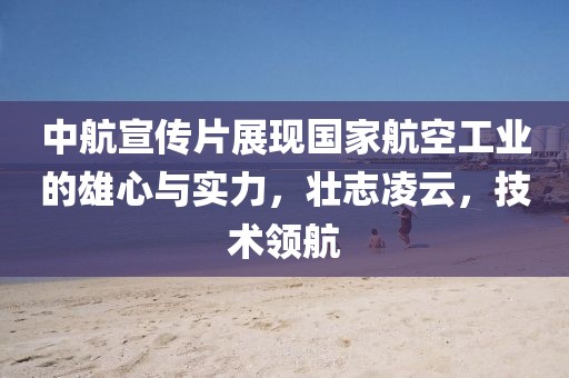 中航宣傳片展現(xiàn)國家航空工業(yè)的雄心與實(shí)力，壯志凌云，技術(shù)領(lǐng)航