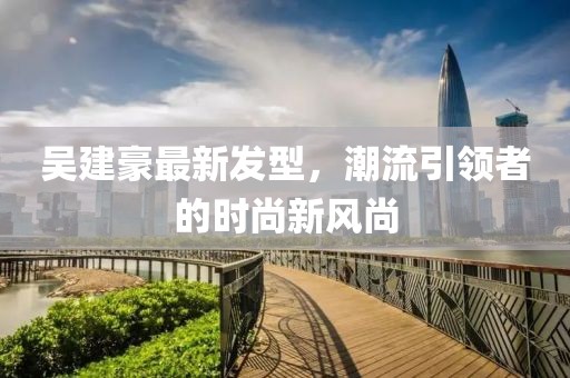吳建豪最新發(fā)型，潮流引領(lǐng)者的時尚新風尚