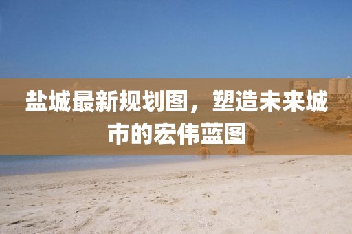 鹽城最新規(guī)劃圖，塑造未來城市的宏偉藍(lán)圖