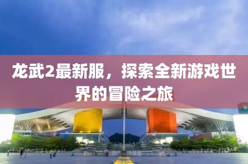 龍武2最新服，探索全新游戲世界的冒險(xiǎn)之旅