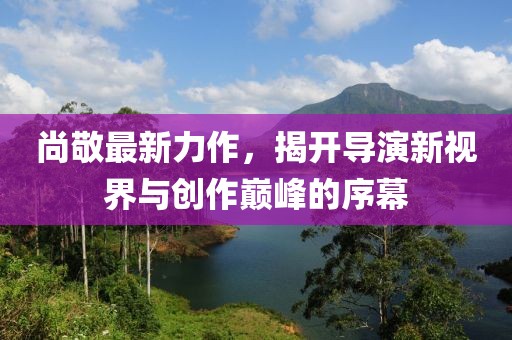 尚敬最新力作，揭開導(dǎo)演新視界與創(chuàng)作巔峰的序幕