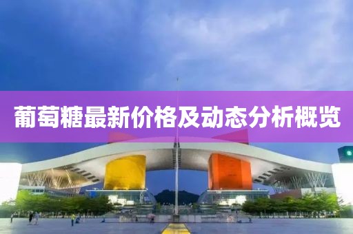 葡萄糖最新價格及動態(tài)分析概覽