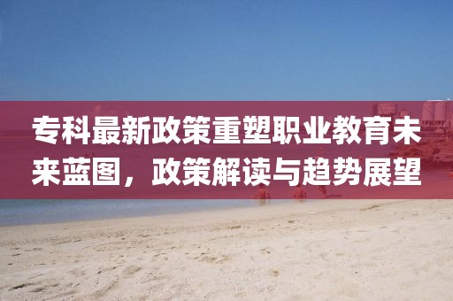 專科最新政策重塑職業(yè)教育未來(lái)藍(lán)圖，政策解讀與趨勢(shì)展望