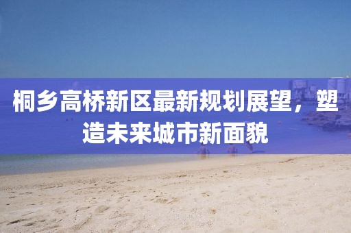 桐鄉(xiāng)高橋新區(qū)最新規(guī)劃展望，塑造未來城市新面貌