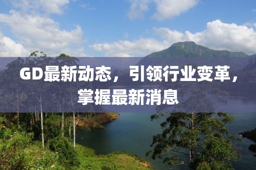 GD最新動(dòng)態(tài)，引領(lǐng)行業(yè)變革，掌握最新消息