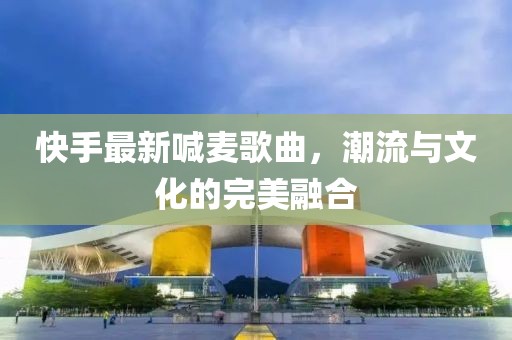 快手最新喊麥歌曲，潮流與文化的完美融合