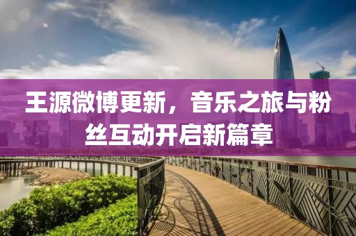 王源微博更新，音樂(lè)之旅與粉絲互動(dòng)開(kāi)啟新篇章