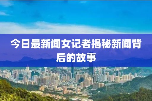 今日最新聞女記者揭秘新聞背后的故事