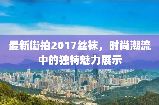 最新街拍2017絲襪，時尚潮流中的獨特魅力展示
