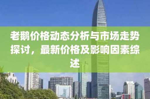 老鵝價格動態(tài)分析與市場走勢探討，最新價格及影響因素綜述