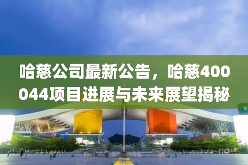 哈慈公司最新公告，哈慈400044項(xiàng)目進(jìn)展與未來展望揭秘