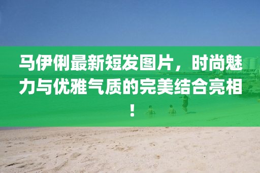 馬伊俐最新短發(fā)圖片，時尚魅力與優(yōu)雅氣質的完美結合亮相！