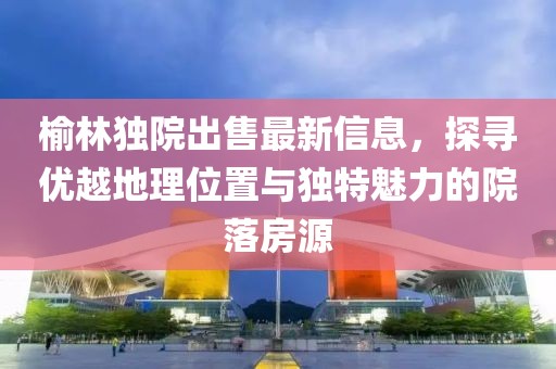 榆林獨院出售最新信息，探尋優(yōu)越地理位置與獨特魅力的院落房源