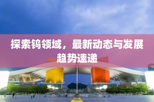 探索鎢領(lǐng)域，最新動(dòng)態(tài)與發(fā)展趨勢(shì)速遞