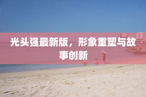 光頭強最新版，形象重塑與故事創(chuàng)新