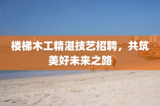 樓梯木工精湛技藝招聘，共筑美好未來(lái)之路