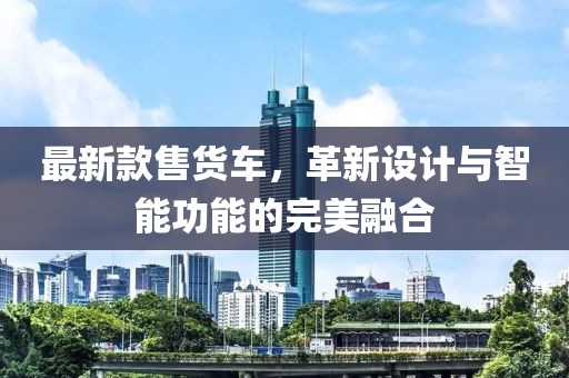 最新款售貨車，革新設(shè)計與智能功能的完美融合